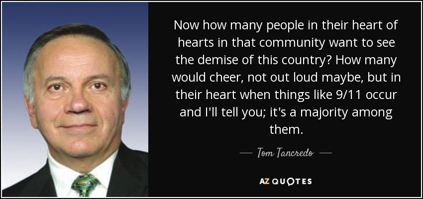 Now how many people in their heart of hearts in that community want to see the demise of this country? How many would cheer, not out loud maybe, but in their heart when things like 9/11 occur and I'll tell you; it's a majority among them. - Tom Tancredo