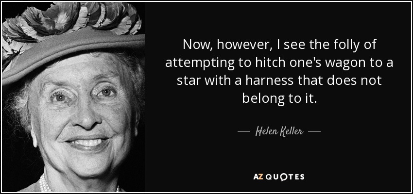 Now, however, I see the folly of attempting to hitch one's wagon to a star with a harness that does not belong to it. - Helen Keller