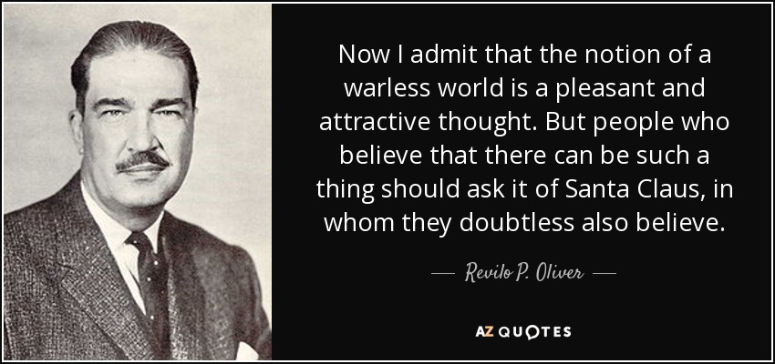 Now I admit that the notion of a warless world is a pleasant and attractive thought. But people who believe that there can be such a thing should ask it of Santa Claus, in whom they doubtless also believe. - Revilo P. Oliver