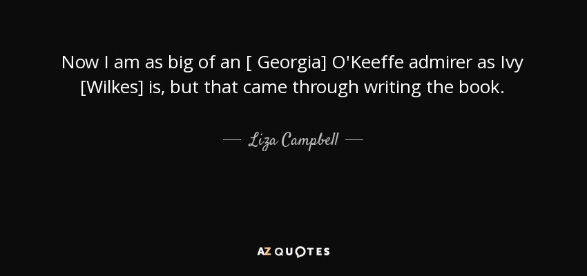 Now I am as big of an [ Georgia] O'Keeffe admirer as Ivy [Wilkes] is, but that came through writing the book. - Liza Campbell