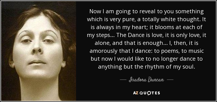 Now I am going to reveal to you something which is very pure, a totally white thought. It is always in my heart; it blooms at each of my steps... The Dance is love, it is only love, it alone, and that is enough... I, then, it is amorously that I dance: to poems, to music but now I would like to no longer dance to anything but the rhythm of my soul. - Isadora Duncan