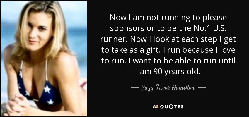 Now I am not running to please sponsors or to be the No.1 U.S. runner. Now I look at each step I get to take as a gift. I run because I love to run. I want to be able to run until I am 90 years old. - Suzy Favor Hamilton