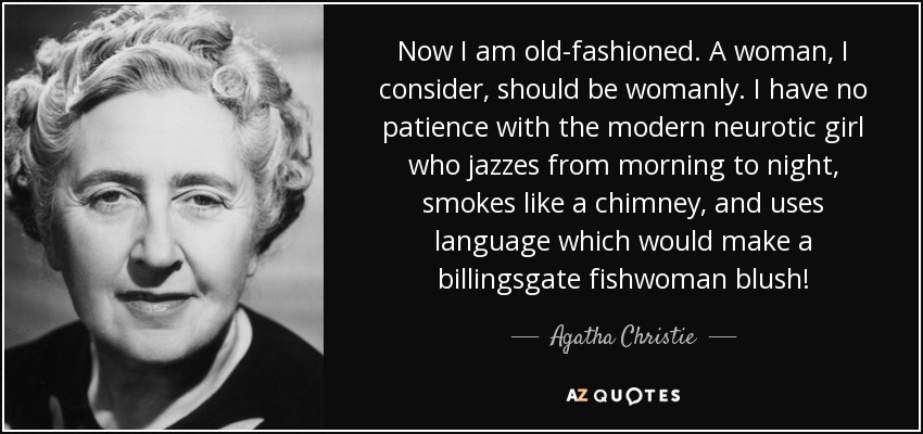 Now I am old-fashioned. A woman, I consider, should be womanly. I have no patience with the modern neurotic girl who jazzes from morning to night, smokes like a chimney, and uses language which would make a billingsgate fishwoman blush! - Agatha Christie