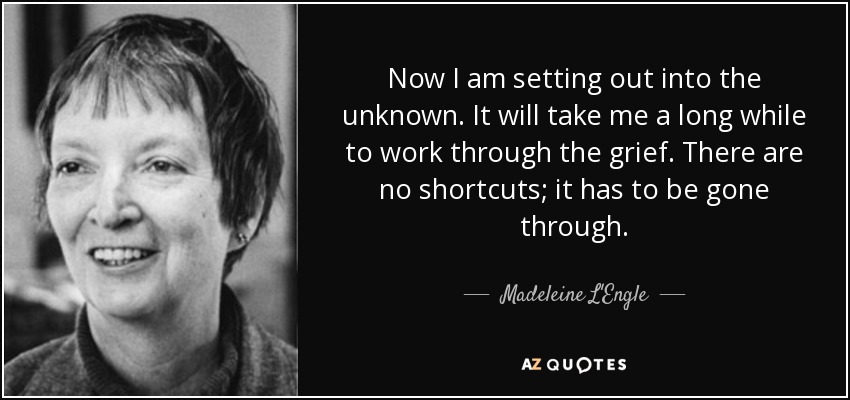 Now I am setting out into the unknown. It will take me a long while to work through the grief. There are no shortcuts; it has to be gone through. - Madeleine L'Engle