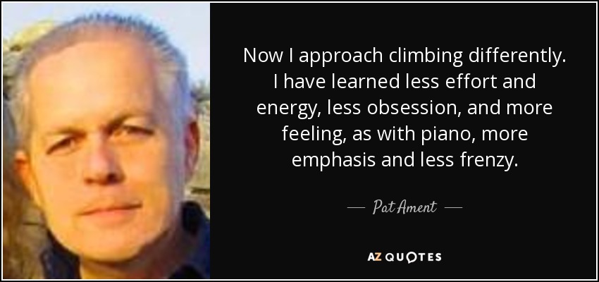 Now I approach climbing differently. I have learned less effort and energy, less obsession, and more feeling, as with piano, more emphasis and less frenzy. - Pat Ament