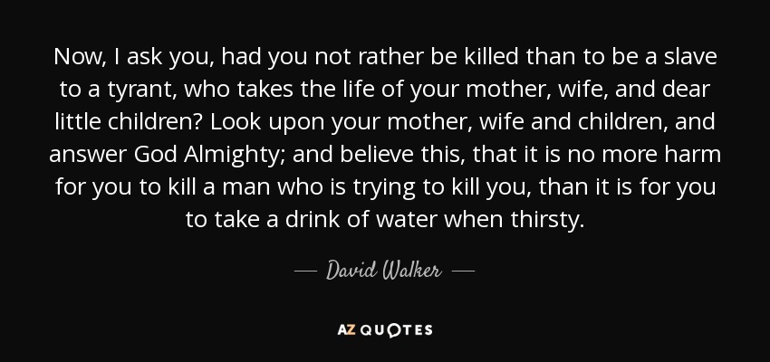 Now, I ask you, had you not rather be killed than to be a slave to a tyrant, who takes the life of your mother, wife, and dear little children? Look upon your mother, wife and children, and answer God Almighty; and believe this, that it is no more harm for you to kill a man who is trying to kill you, than it is for you to take a drink of water when thirsty. - David Walker