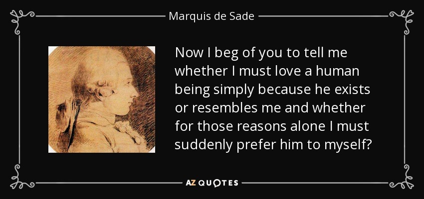 Now I beg of you to tell me whether I must love a human being simply because he exists or resembles me and whether for those reasons alone I must suddenly prefer him to myself? - Marquis de Sade