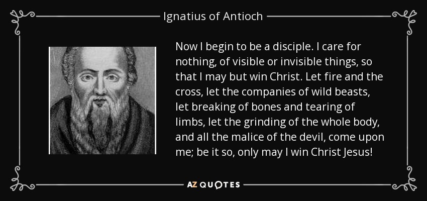 Now I begin to be a disciple. I care for nothing, of visible or invisible things, so that I may but win Christ. Let fire and the cross, let the companies of wild beasts, let breaking of bones and tearing of limbs, let the grinding of the whole body, and all the malice of the devil, come upon me; be it so, only may I win Christ Jesus! - Ignatius of Antioch