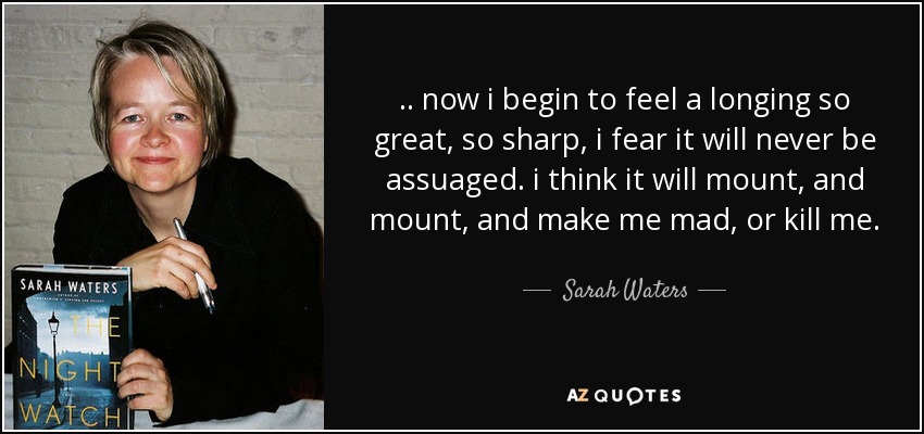 .. now i begin to feel a longing so great, so sharp, i fear it will never be assuaged. i think it will mount, and mount, and make me mad, or kill me. - Sarah Waters
