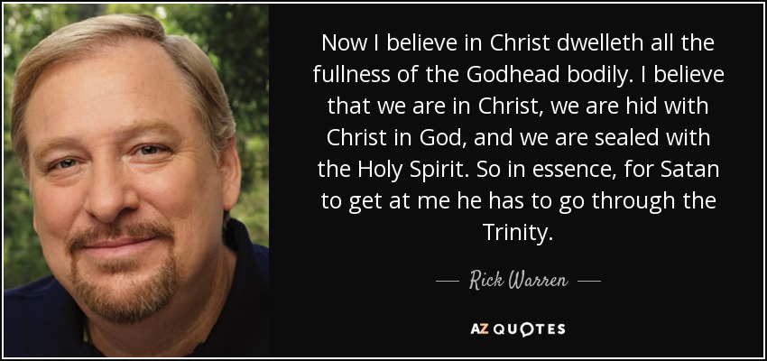 Now I believe in Christ dwelleth all the fullness of the Godhead bodily. I believe that we are in Christ, we are hid with Christ in God, and we are sealed with the Holy Spirit. So in essence, for Satan to get at me he has to go through the Trinity. - Rick Warren