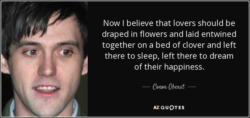 Now I believe that lovers should be draped in flowers and laid entwined together on a bed of clover and left there to sleep, left there to dream of their happiness. - Conor Oberst