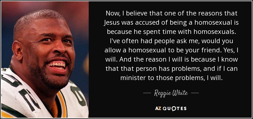 Now, I believe that one of the reasons that Jesus was accused of being a homosexual is because he spent time with homosexuals. I've often had people ask me, would you allow a homosexual to be your friend. Yes, I will. And the reason I will is because I know that that person has problems, and if I can minister to those problems, I will. - Reggie White