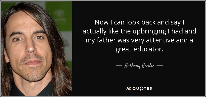 Now I can look back and say I actually like the upbringing I had and my father was very attentive and a great educator. - Anthony Kiedis