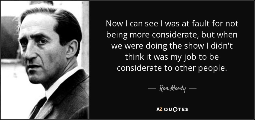Now I can see I was at fault for not being more considerate, but when we were doing the show I didn't think it was my job to be considerate to other people. - Ron Moody