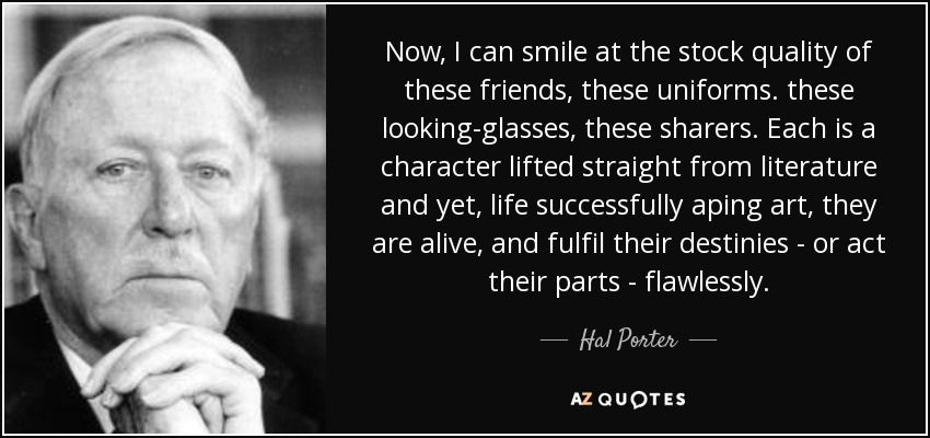 Now, I can smile at the stock quality of these friends, these uniforms. these looking-glasses, these sharers. Each is a character lifted straight from literature and yet, life successfully aping art, they are alive, and fulfil their destinies - or act their parts - flawlessly. - Hal Porter