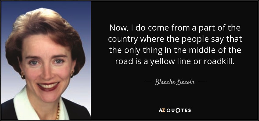Now, I do come from a part of the country where the people say that the only thing in the middle of the road is a yellow line or roadkill. - Blanche Lincoln