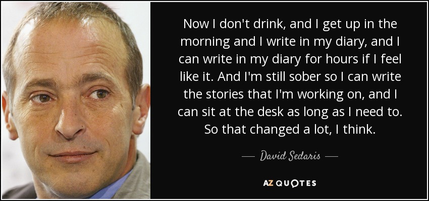 Now I don't drink, and I get up in the morning and I write in my diary, and I can write in my diary for hours if I feel like it. And I'm still sober so I can write the stories that I'm working on, and I can sit at the desk as long as I need to. So that changed a lot, I think. - David Sedaris