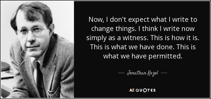 Now, I don't expect what I write to change things. I think I write now simply as a witness. This is how it is. This is what we have done. This is what we have permitted. - Jonathan Kozol