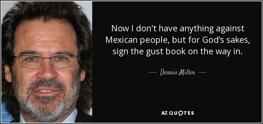 Now I don't have anything against Mexican people, but for God's sakes, sign the gust book on the way in. - Dennis Miller