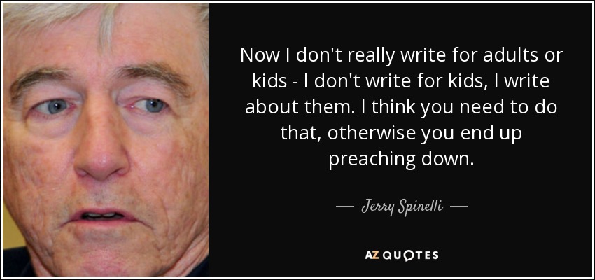 Now I don't really write for adults or kids - I don't write for kids, I write about them. I think you need to do that, otherwise you end up preaching down. - Jerry Spinelli