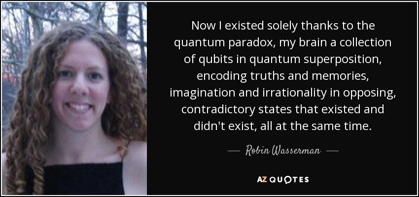 Now I existed solely thanks to the quantum paradox, my brain a collection of qubits in quantum superposition, encoding truths and memories, imagination and irrationality in opposing, contradictory states that existed and didn't exist, all at the same time. - Robin Wasserman