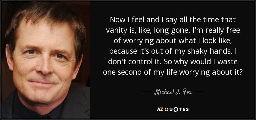 Now I feel and I say all the time that vanity is, like, long gone. I'm really free of worrying about what I look like, because it's out of my shaky hands. I don't control it. So why would I waste one second of my life worrying about it? - Michael J. Fox