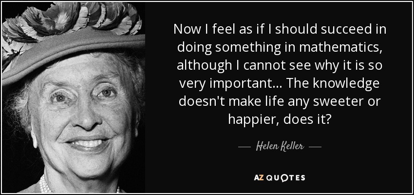 Now I feel as if I should succeed in doing something in mathematics, although I cannot see why it is so very important. . . The knowledge doesn't make life any sweeter or happier, does it? - Helen Keller