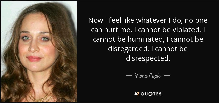 Now I feel like whatever I do, no one can hurt me. I cannot be violated, I cannot be humiliated, I cannot be disregarded, I cannot be disrespected. - Fiona Apple