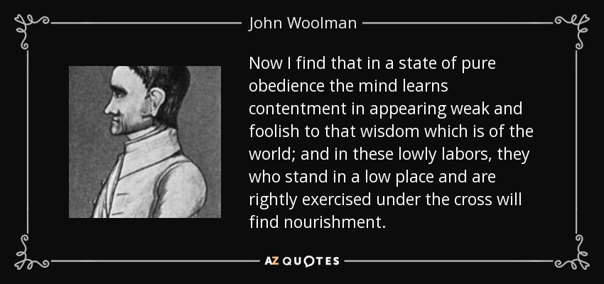 Now I find that in a state of pure obedience the mind learns contentment in appearing weak and foolish to that wisdom which is of the world; and in these lowly labors, they who stand in a low place and are rightly exercised under the cross will find nourishment. - John Woolman