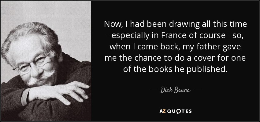 Now, I had been drawing all this time - especially in France of course - so, when I came back, my father gave me the chance to do a cover for one of the books he published. - Dick Bruna