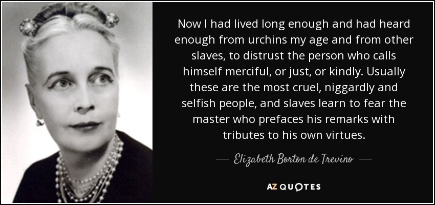 Now I had lived long enough and had heard enough from urchins my age and from other slaves, to distrust the person who calls himself merciful, or just, or kindly. Usually these are the most cruel, niggardly and selfish people, and slaves learn to fear the master who prefaces his remarks with tributes to his own virtues. - Elizabeth Borton de Trevino