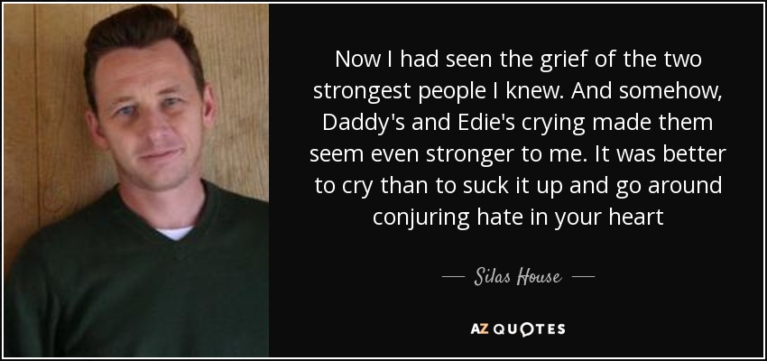 Now I had seen the grief of the two strongest people I knew. And somehow, Daddy's and Edie's crying made them seem even stronger to me. It was better to cry than to suck it up and go around conjuring hate in your heart - Silas House
