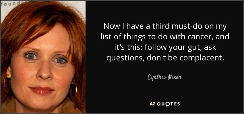Now I have a third must-do on my list of things to do with cancer, and it's this: follow your gut, ask questions, don't be complacent. - Cynthia Nixon