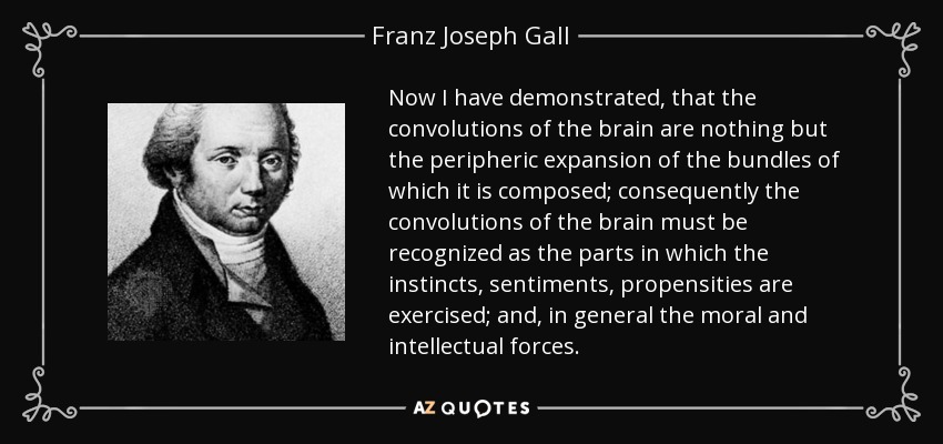 Now I have demonstrated, that the convolutions of the brain are nothing but the peripheric expansion of the bundles of which it is composed; consequently the convolutions of the brain must be recognized as the parts in which the instincts, sentiments, propensities are exercised; and, in general the moral and intellectual forces. - Franz Joseph Gall