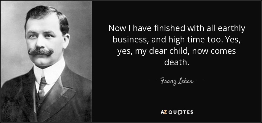 Now I have finished with all earthly business, and high time too. Yes, yes, my dear child, now comes death. - Franz Lehar