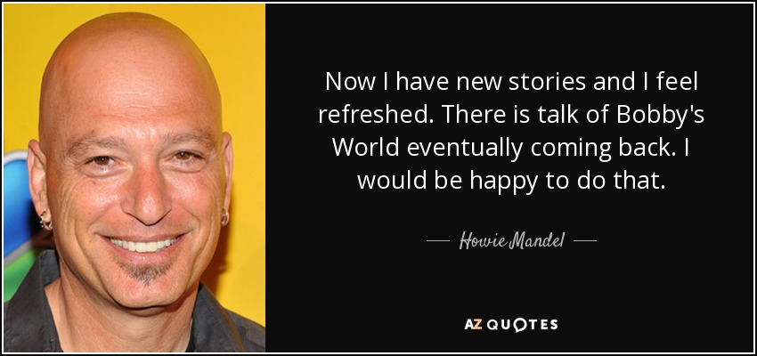 Now I have new stories and I feel refreshed. There is talk of Bobby's World eventually coming back. I would be happy to do that. - Howie Mandel