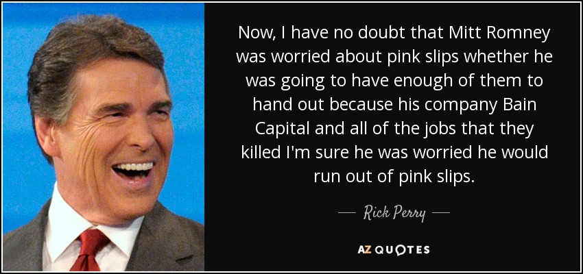 Now, I have no doubt that Mitt Romney was worried about pink slips whether he was going to have enough of them to hand out because his company Bain Capital and all of the jobs that they killed I'm sure he was worried he would run out of pink slips. - Rick Perry
