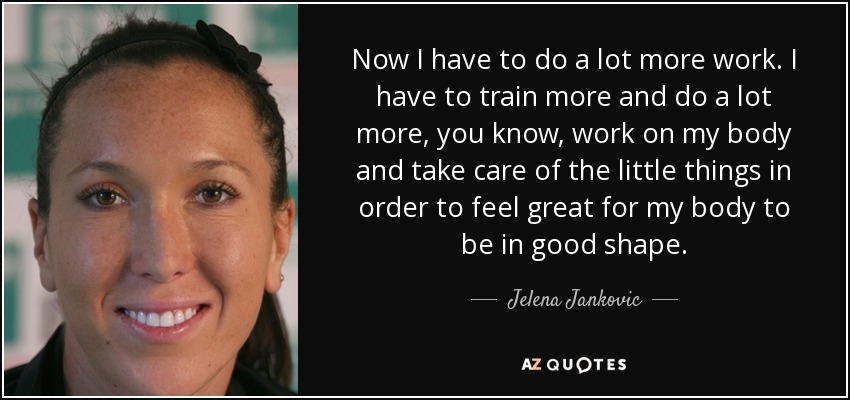 Now I have to do a lot more work. I have to train more and do a lot more, you know, work on my body and take care of the little things in order to feel great for my body to be in good shape. - Jelena Jankovic