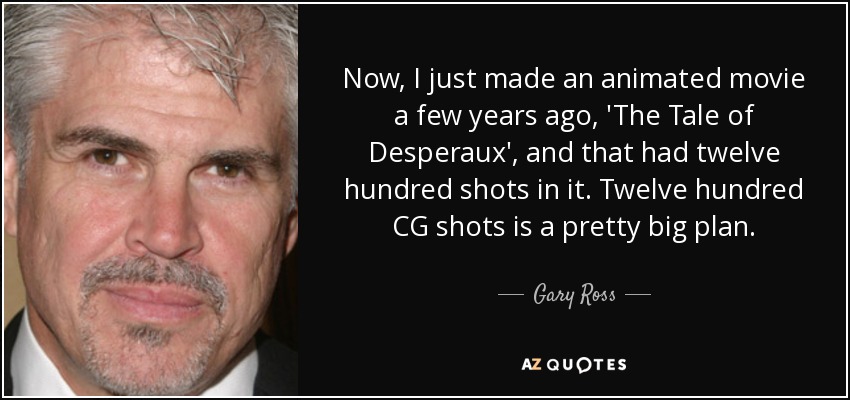 Now, I just made an animated movie a few years ago, 'The Tale of Desperaux', and that had twelve hundred shots in it. Twelve hundred CG shots is a pretty big plan. - Gary Ross