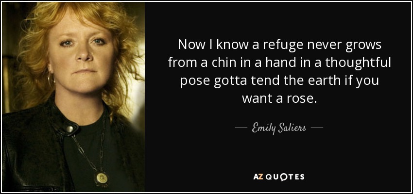 Now I know a refuge never grows from a chin in a hand in a thoughtful pose gotta tend the earth if you want a rose. - Emily Saliers