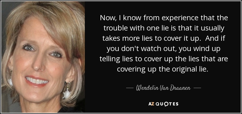 Now, I know from experience that the trouble with one lie is that it usually takes more lies to cover it up. And if you don't watch out, you wind up telling lies to cover up the lies that are covering up the original lie.  - Wendelin Van Draanen