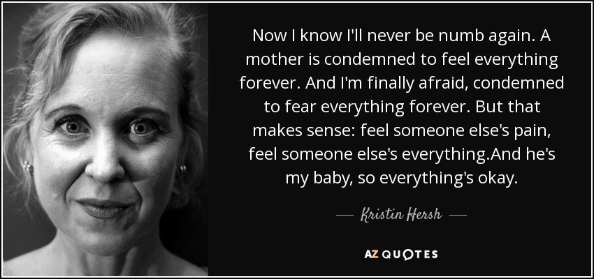 Now I know I'll never be numb again. A mother is condemned to feel everything forever. And I'm finally afraid, condemned to fear everything forever. But that makes sense: feel someone else's pain, feel someone else's everything.And he's my baby, so everything's okay. - Kristin Hersh