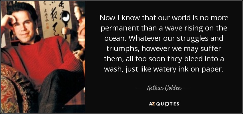 Now I know that our world is no more permanent than a wave rising on the ocean. Whatever our struggles and triumphs, however we may suffer them, all too soon they bleed into a wash, just like watery ink on paper. - Arthur Golden