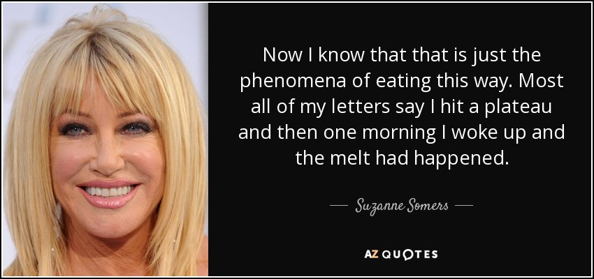 Now I know that that is just the phenomena of eating this way. Most all of my letters say I hit a plateau and then one morning I woke up and the melt had happened. - Suzanne Somers