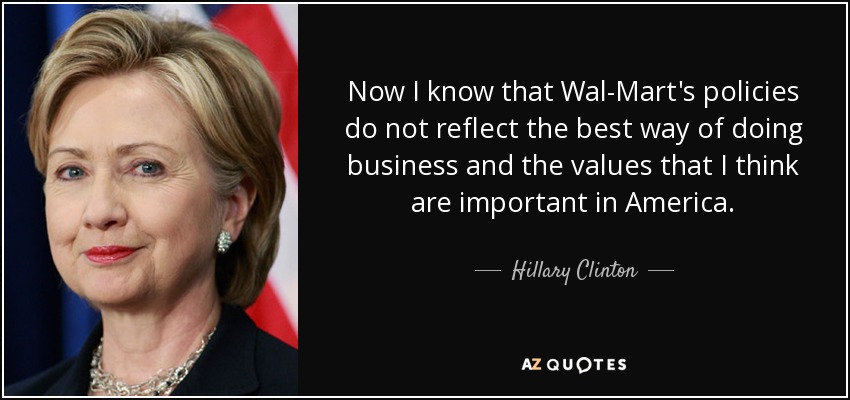 Now I know that Wal-Mart's policies do not reflect the best way of doing business and the values that I think are important in America. - Hillary Clinton