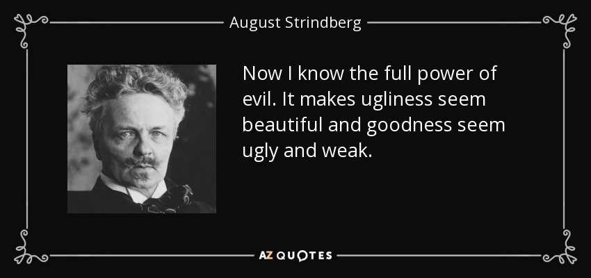 Now I know the full power of evil. It makes ugliness seem beautiful and goodness seem ugly and weak. - August Strindberg