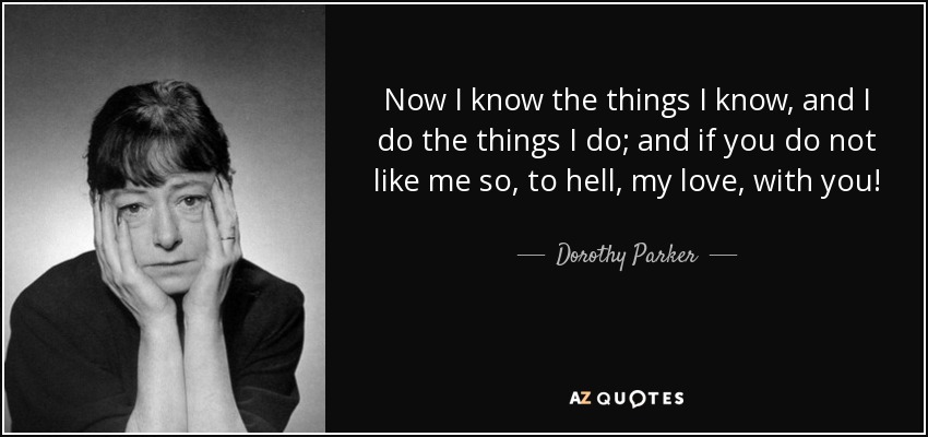Now I know the things I know, and I do the things I do; and if you do not like me so, to hell, my love, with you! - Dorothy Parker