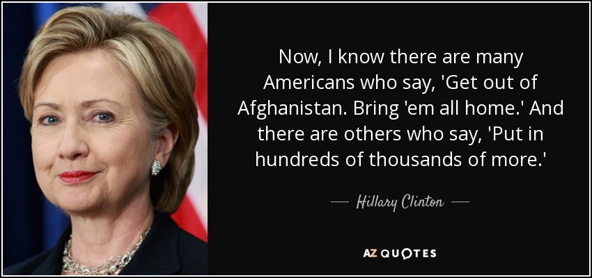 Now, I know there are many Americans who say, 'Get out of Afghanistan. Bring 'em all home.' And there are others who say, 'Put in hundreds of thousands of more.' - Hillary Clinton