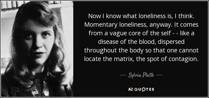 Now I know what loneliness is, I think. Momentary loneliness, anyway. It comes from a vague core of the self - - like a disease of the blood, dispersed throughout the body so that one cannot locate the matrix, the spot of contagion. - Sylvia Plath