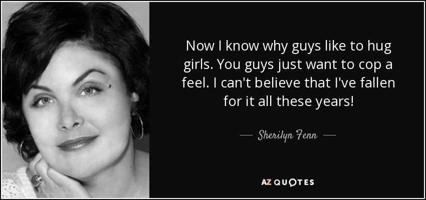 Now I know why guys like to hug girls. You guys just want to cop a feel. I can't believe that I've fallen for it all these years! - Sherilyn Fenn